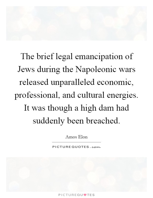 The brief legal emancipation of Jews during the Napoleonic wars released unparalleled economic, professional, and cultural energies. It was though a high dam had suddenly been breached Picture Quote #1