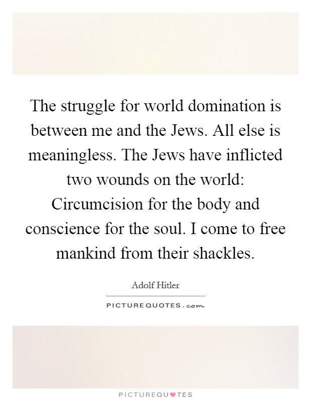 The struggle for world domination is between me and the Jews. All else is meaningless. The Jews have inflicted two wounds on the world: Circumcision for the body and conscience for the soul. I come to free mankind from their shackles Picture Quote #1