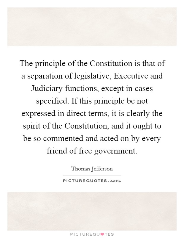 The principle of the Constitution is that of a separation of legislative, Executive and Judiciary functions, except in cases specified. If this principle be not expressed in direct terms, it is clearly the spirit of the Constitution, and it ought to be so commented and acted on by every friend of free government Picture Quote #1