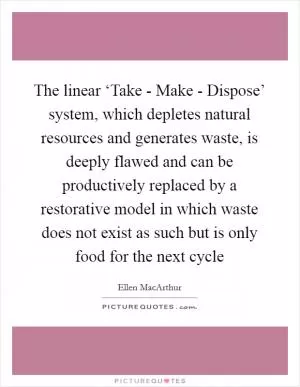 The linear ‘Take - Make - Dispose’ system, which depletes natural resources and generates waste, is deeply flawed and can be productively replaced by a restorative model in which waste does not exist as such but is only food for the next cycle Picture Quote #1