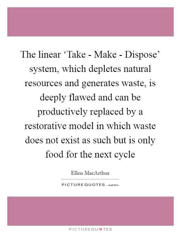 The linear ‘Take - Make - Dispose' system, which depletes natural resources and generates waste, is deeply flawed and can be productively replaced by a restorative model in which waste does not exist as such but is only food for the next cycle Picture Quote #1
