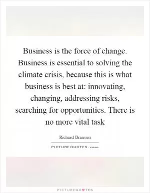 Business is the force of change. Business is essential to solving the climate crisis, because this is what business is best at: innovating, changing, addressing risks, searching for opportunities. There is no more vital task Picture Quote #1