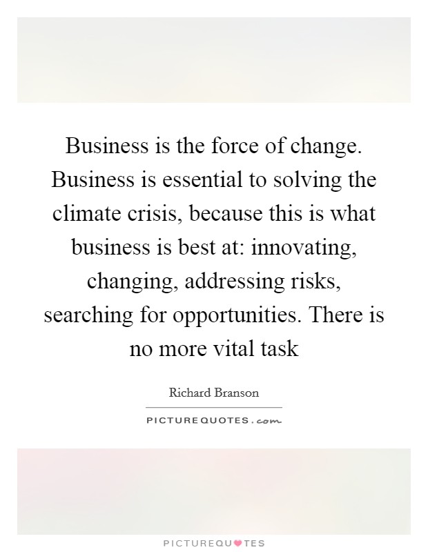 Business is the force of change. Business is essential to solving the climate crisis, because this is what business is best at: innovating, changing, addressing risks, searching for opportunities. There is no more vital task Picture Quote #1
