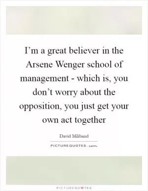I’m a great believer in the Arsene Wenger school of management - which is, you don’t worry about the opposition, you just get your own act together Picture Quote #1