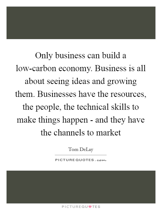 Only business can build a low-carbon economy. Business is all about seeing ideas and growing them. Businesses have the resources, the people, the technical skills to make things happen - and they have the channels to market Picture Quote #1