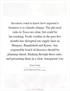 Investors want to know how exposed a business is to climate change. The physical risks to Tesco are clear, but could be far-reaching. Freak weather in the past few months has disrupted our supply lines in Hungary, Bangladesh and Korea. Any responsible board of directors should be planning ahead, thinking through these risks, and presenting them in a clear, transparent way Picture Quote #1