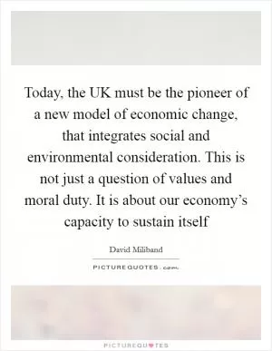 Today, the UK must be the pioneer of a new model of economic change, that integrates social and environmental consideration. This is not just a question of values and moral duty. It is about our economy’s capacity to sustain itself Picture Quote #1
