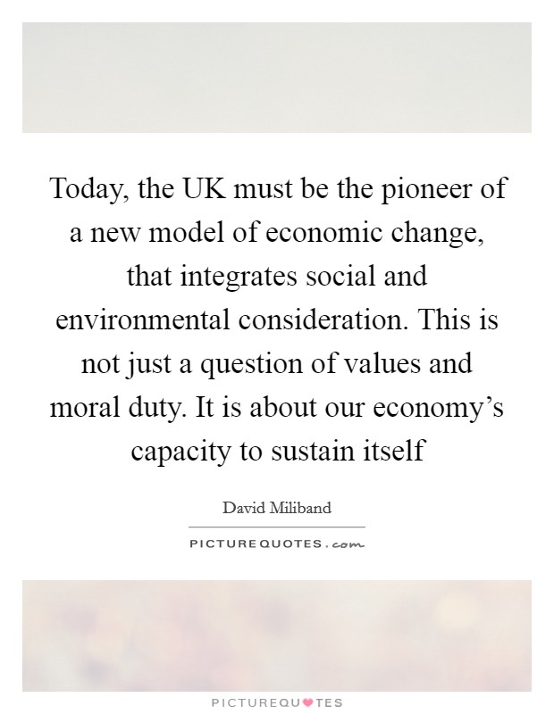 Today, the UK must be the pioneer of a new model of economic change, that integrates social and environmental consideration. This is not just a question of values and moral duty. It is about our economy's capacity to sustain itself Picture Quote #1
