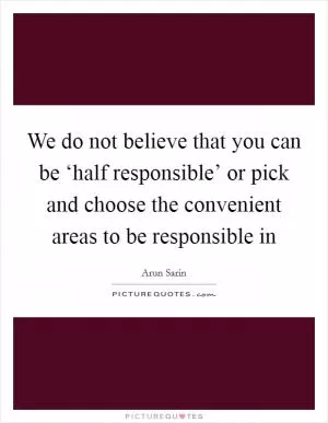 We do not believe that you can be ‘half responsible’ or pick and choose the convenient areas to be responsible in Picture Quote #1