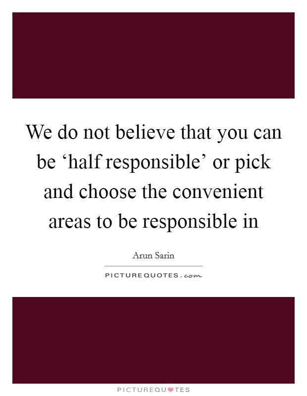 We do not believe that you can be ‘half responsible' or pick and choose the convenient areas to be responsible in Picture Quote #1