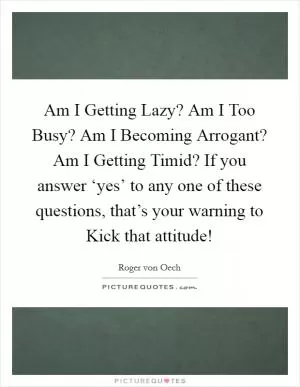 Am I Getting Lazy? Am I Too Busy? Am I Becoming Arrogant? Am I Getting Timid? If you answer ‘yes’ to any one of these questions, that’s your warning to Kick that attitude! Picture Quote #1
