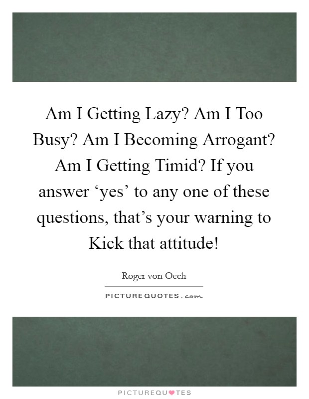 Am I Getting Lazy? Am I Too Busy? Am I Becoming Arrogant? Am I Getting Timid? If you answer ‘yes' to any one of these questions, that's your warning to Kick that attitude! Picture Quote #1