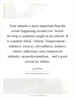 Your attitude is more important than the events happening around you. Artists develop a syndrome taught in art schools. It is a malady titled, ‘Artistic Temperament’... rudeness, excuses, slovenliness, laziness, clutter, addictions, non-commercial attitudes, un-professionalism... and a good reason for failure Picture Quote #1