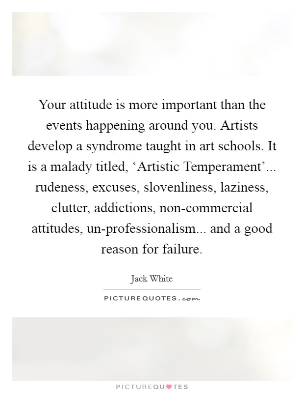 Your attitude is more important than the events happening around you. Artists develop a syndrome taught in art schools. It is a malady titled, ‘Artistic Temperament'... rudeness, excuses, slovenliness, laziness, clutter, addictions, non-commercial attitudes, un-professionalism... and a good reason for failure Picture Quote #1