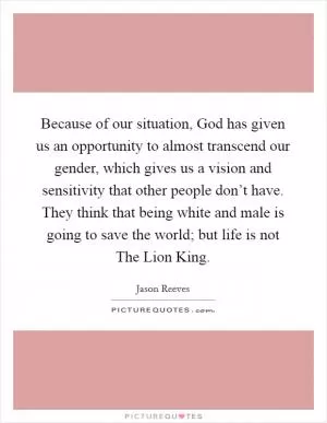 Because of our situation, God has given us an opportunity to almost transcend our gender, which gives us a vision and sensitivity that other people don’t have. They think that being white and male is going to save the world; but life is not The Lion King Picture Quote #1