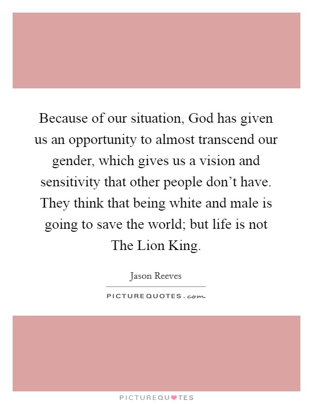 Because of our situation, God has given us an opportunity to almost transcend our gender, which gives us a vision and sensitivity that other people don't have. They think that being white and male is going to save the world; but life is not The Lion King Picture Quote #1