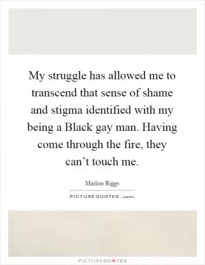 My struggle has allowed me to transcend that sense of shame and stigma identified with my being a Black gay man. Having come through the fire, they can’t touch me Picture Quote #1