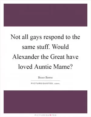 Not all gays respond to the same stuff. Would Alexander the Great have loved Auntie Mame? Picture Quote #1