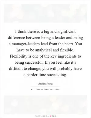 I think there is a big and significant difference between being a leader and being a manager-leaders lead from the heart. You have to be analytical and flexible. Flexibility is one of the key ingredients to being successful. If you feel like it’s difficult to change, you will probably have a harder time succeeding Picture Quote #1