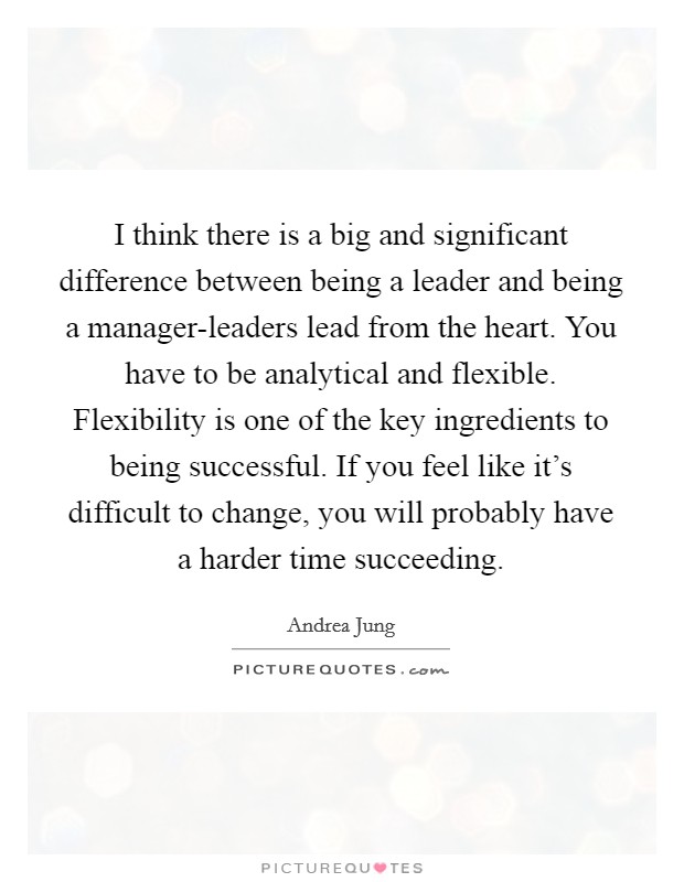 I think there is a big and significant difference between being a leader and being a manager-leaders lead from the heart. You have to be analytical and flexible. Flexibility is one of the key ingredients to being successful. If you feel like it's difficult to change, you will probably have a harder time succeeding Picture Quote #1