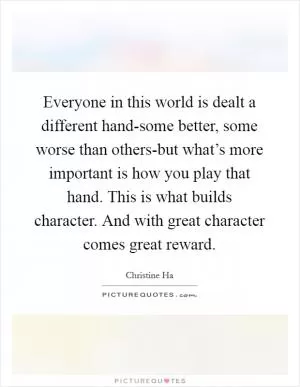 Everyone in this world is dealt a different hand-some better, some worse than others-but what’s more important is how you play that hand. This is what builds character. And with great character comes great reward Picture Quote #1