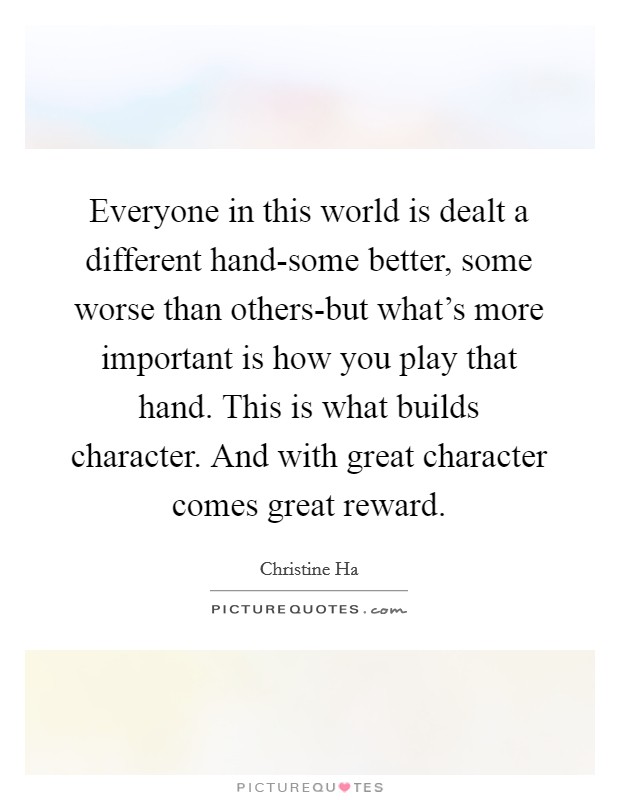 Everyone in this world is dealt a different hand-some better, some worse than others-but what's more important is how you play that hand. This is what builds character. And with great character comes great reward Picture Quote #1