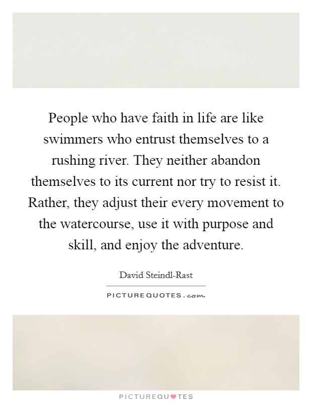 People who have faith in life are like swimmers who entrust themselves to a rushing river. They neither abandon themselves to its current nor try to resist it. Rather, they adjust their every movement to the watercourse, use it with purpose and skill, and enjoy the adventure Picture Quote #1