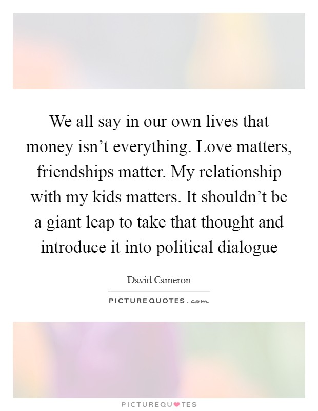 We all say in our own lives that money isn't everything. Love matters, friendships matter. My relationship with my kids matters. It shouldn't be a giant leap to take that thought and introduce it into political dialogue Picture Quote #1