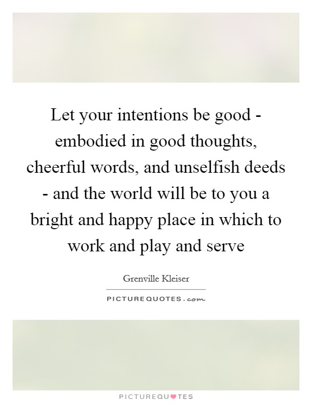 Let your intentions be good - embodied in good thoughts, cheerful words, and unselfish deeds - and the world will be to you a bright and happy place in which to work and play and serve Picture Quote #1