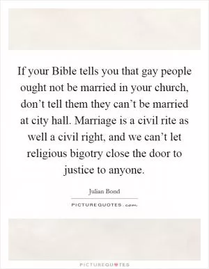 If your Bible tells you that gay people ought not be married in your church, don’t tell them they can’t be married at city hall. Marriage is a civil rite as well a civil right, and we can’t let religious bigotry close the door to justice to anyone Picture Quote #1