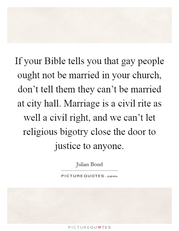 If your Bible tells you that gay people ought not be married in your church, don't tell them they can't be married at city hall. Marriage is a civil rite as well a civil right, and we can't let religious bigotry close the door to justice to anyone Picture Quote #1