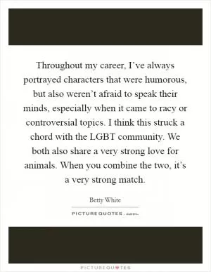 Throughout my career, I’ve always portrayed characters that were humorous, but also weren’t afraid to speak their minds, especially when it came to racy or controversial topics. I think this struck a chord with the LGBT community. We both also share a very strong love for animals. When you combine the two, it’s a very strong match Picture Quote #1
