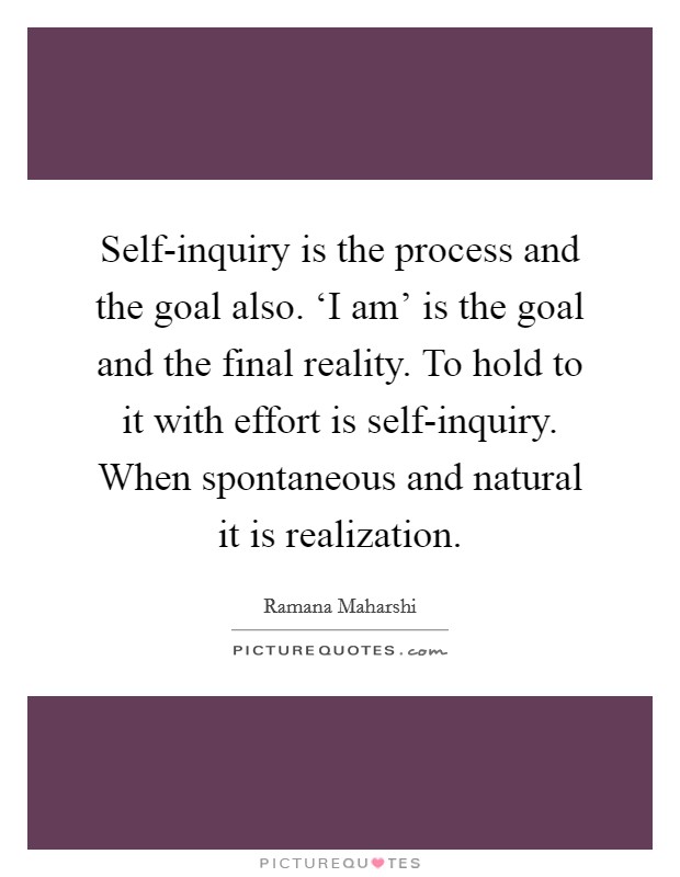 Self-inquiry is the process and the goal also. ‘I am' is the goal and the final reality. To hold to it with effort is self-inquiry. When spontaneous and natural it is realization Picture Quote #1