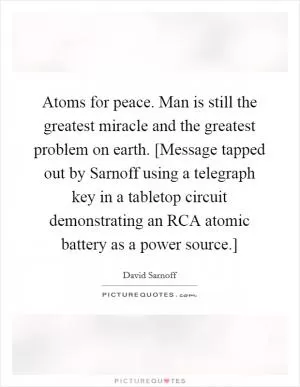 Atoms for peace. Man is still the greatest miracle and the greatest problem on earth. [Message tapped out by Sarnoff using a telegraph key in a tabletop circuit demonstrating an RCA atomic battery as a power source.] Picture Quote #1