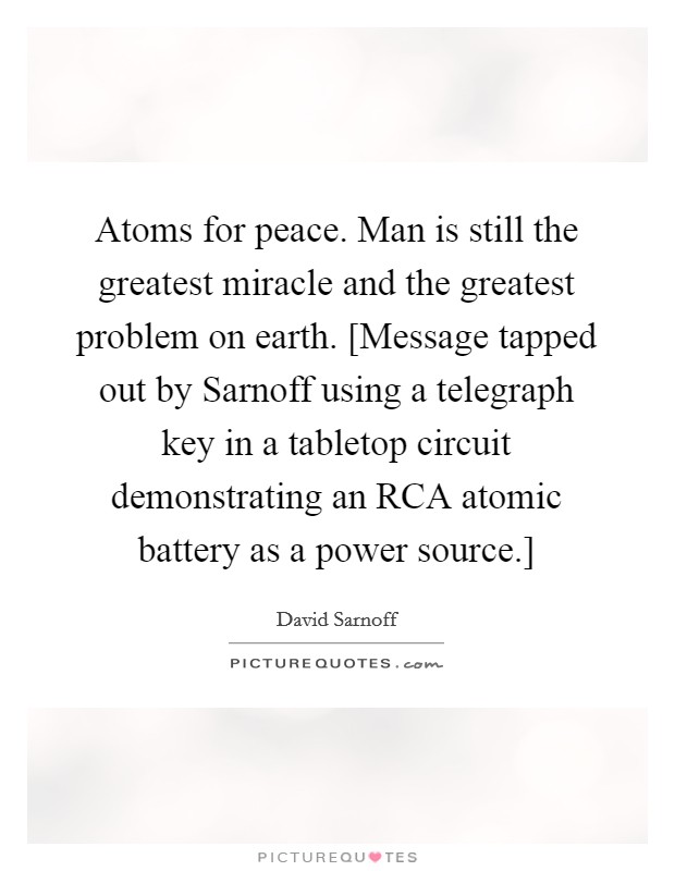 Atoms for peace. Man is still the greatest miracle and the greatest problem on earth. [Message tapped out by Sarnoff using a telegraph key in a tabletop circuit demonstrating an RCA atomic battery as a power source.] Picture Quote #1
