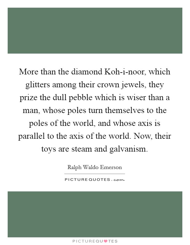 More than the diamond Koh-i-noor, which glitters among their crown jewels, they prize the dull pebble which is wiser than a man, whose poles turn themselves to the poles of the world, and whose axis is parallel to the axis of the world. Now, their toys are steam and galvanism Picture Quote #1