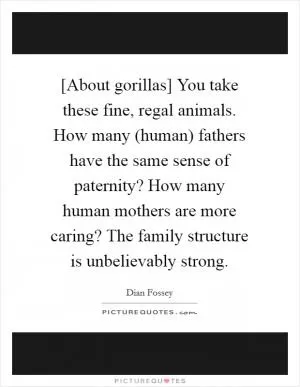 [About gorillas] You take these fine, regal animals. How many (human) fathers have the same sense of paternity? How many human mothers are more caring? The family structure is unbelievably strong Picture Quote #1