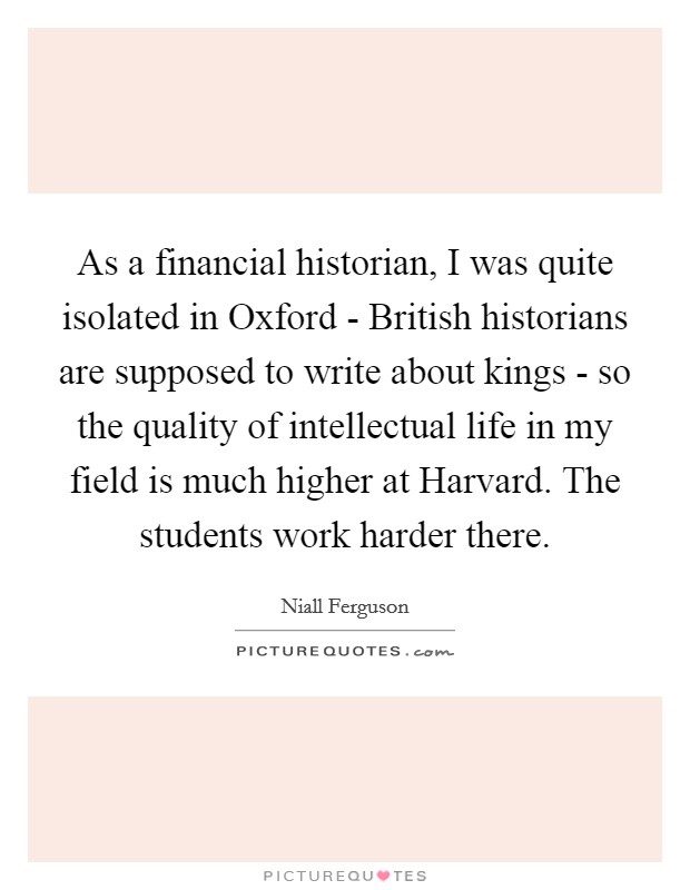 As a financial historian, I was quite isolated in Oxford - British historians are supposed to write about kings - so the quality of intellectual life in my field is much higher at Harvard. The students work harder there Picture Quote #1