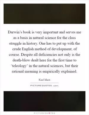 Darwin’s book is very important and serves me as a basis in natural science for the class struggle in history. One has to put up with the crude English method of development, of course. Despite all deficiencies not only is the death-blow dealt here for the first time to ‘teleology’ in the natural sciences, but their rational meaning is empirically explained Picture Quote #1