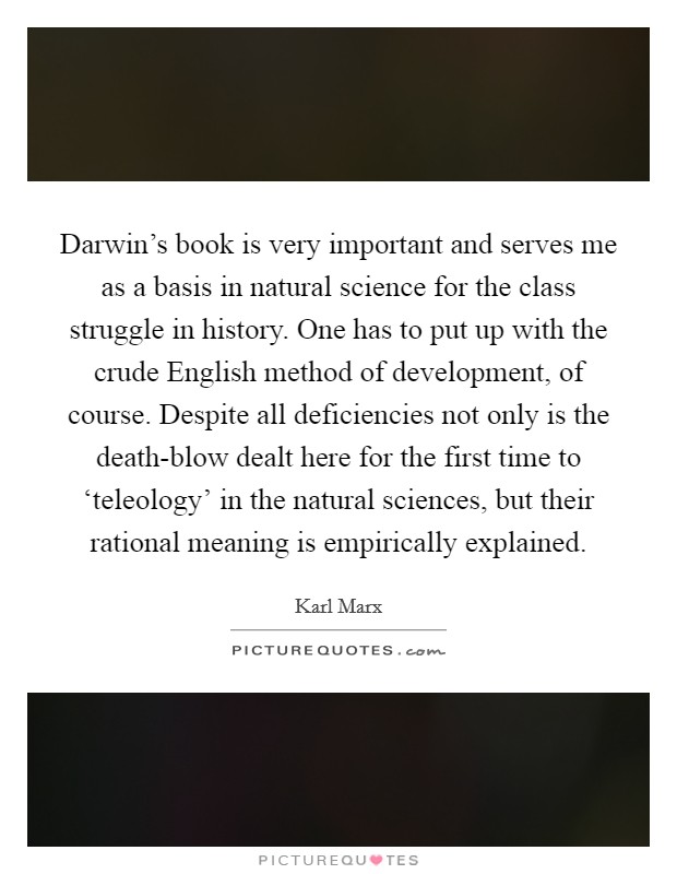 Darwin's book is very important and serves me as a basis in natural science for the class struggle in history. One has to put up with the crude English method of development, of course. Despite all deficiencies not only is the death-blow dealt here for the first time to ‘teleology' in the natural sciences, but their rational meaning is empirically explained Picture Quote #1