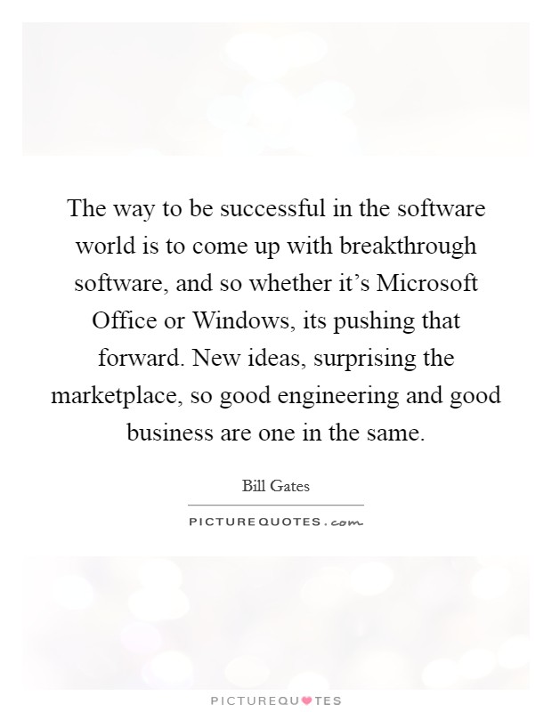 The way to be successful in the software world is to come up with breakthrough software, and so whether it's Microsoft Office or Windows, its pushing that forward. New ideas, surprising the marketplace, so good engineering and good business are one in the same Picture Quote #1