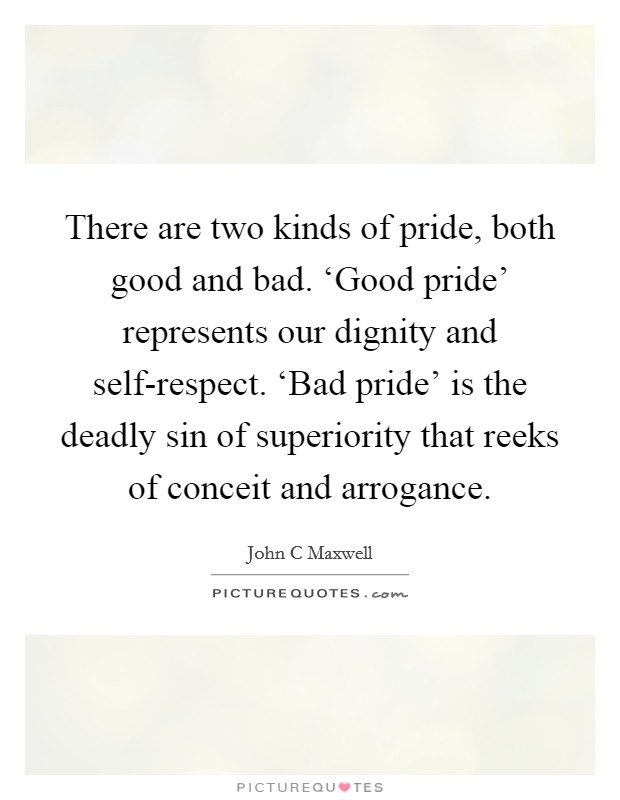 There are two kinds of pride, both good and bad. ‘Good pride' represents our dignity and self-respect. ‘Bad pride' is the deadly sin of superiority that reeks of conceit and arrogance Picture Quote #1
