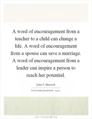 A word of encouragement from a teacher to a child can change a life. A word of encouragement from a spouse can save a marriage. A word of encouragement from a leader can inspire a person to reach her potential Picture Quote #1