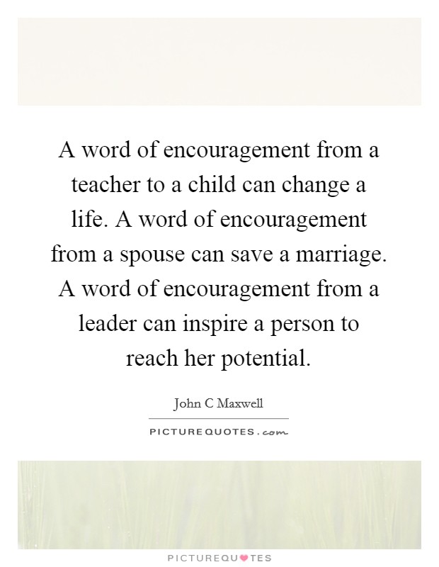 A word of encouragement from a teacher to a child can change a life. A word of encouragement from a spouse can save a marriage. A word of encouragement from a leader can inspire a person to reach her potential Picture Quote #1