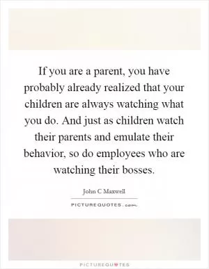 If you are a parent, you have probably already realized that your children are always watching what you do. And just as children watch their parents and emulate their behavior, so do employees who are watching their bosses Picture Quote #1