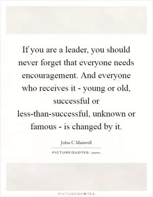 If you are a leader, you should never forget that everyone needs encouragement. And everyone who receives it - young or old, successful or less-than-successful, unknown or famous - is changed by it Picture Quote #1