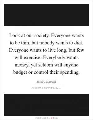 Look at our society. Everyone wants to be thin, but nobody wants to diet. Everyone wants to live long, but few will exercise. Everybody wants money, yet seldom will anyone budget or control their spending Picture Quote #1