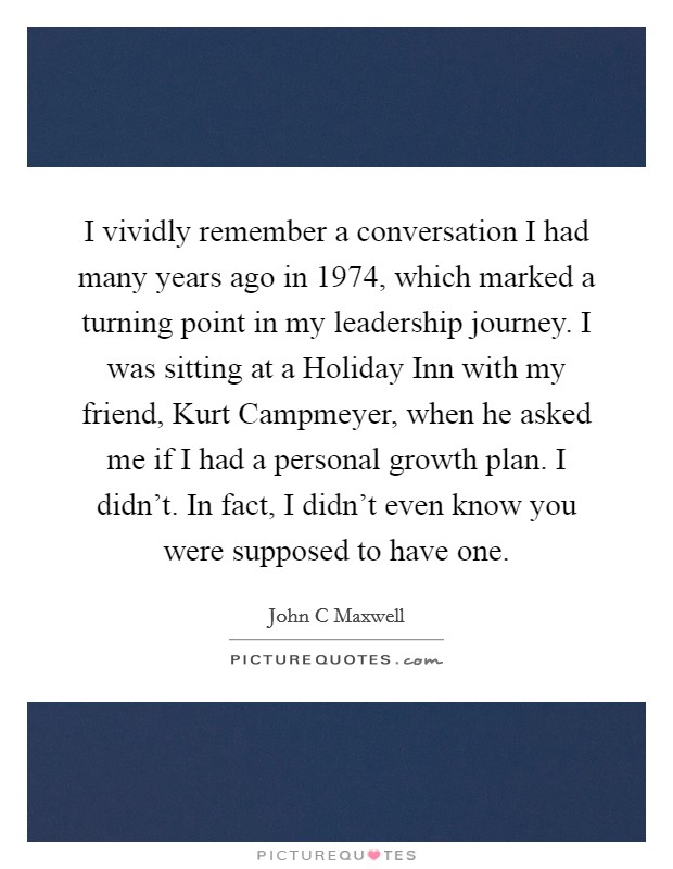 I vividly remember a conversation I had many years ago in 1974, which marked a turning point in my leadership journey. I was sitting at a Holiday Inn with my friend, Kurt Campmeyer, when he asked me if I had a personal growth plan. I didn't. In fact, I didn't even know you were supposed to have one Picture Quote #1