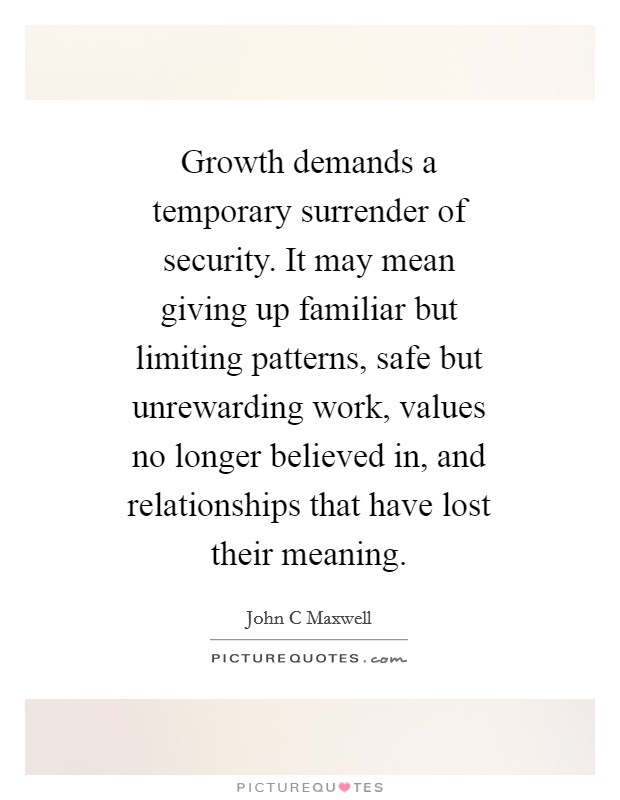 Growth demands a temporary surrender of security. It may mean giving up familiar but limiting patterns, safe but unrewarding work, values no longer believed in, and relationships that have lost their meaning Picture Quote #1