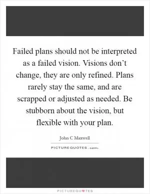 Failed plans should not be interpreted as a failed vision. Visions don’t change, they are only refined. Plans rarely stay the same, and are scrapped or adjusted as needed. Be stubborn about the vision, but flexible with your plan Picture Quote #1